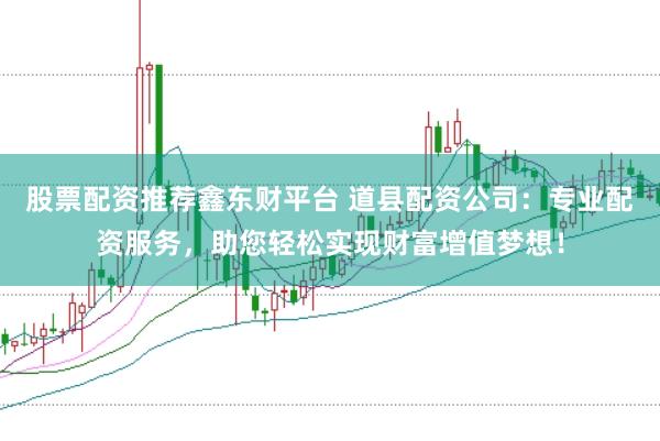 股票配资推荐鑫东财平台 道县配资公司：专业配资服务，助您轻松实现财富增值梦想！