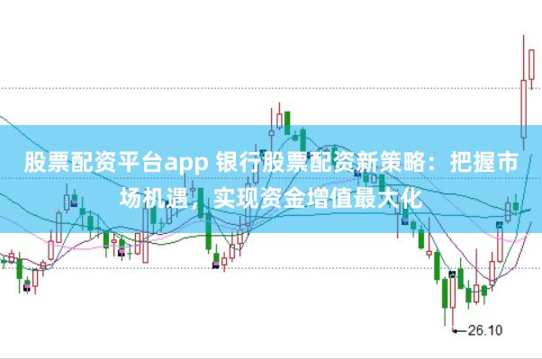 股票配资平台app 银行股票配资新策略：把握市场机遇，实现资金增值最大化