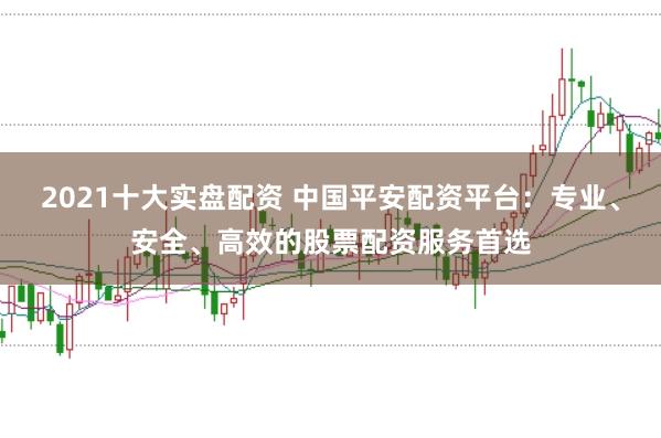 2021十大实盘配资 中国平安配资平台：专业、安全、高效的股票配资服务首选