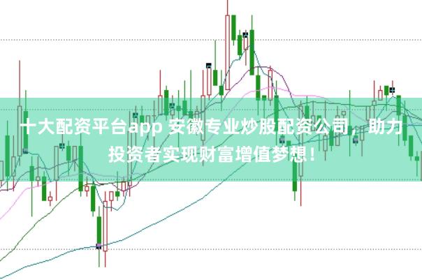 十大配资平台app 安徽专业炒股配资公司，助力投资者实现财富增值梦想！