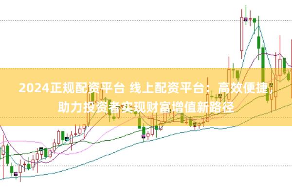 2024正规配资平台 线上配资平台：高效便捷，助力投资者实现财富增值新路径