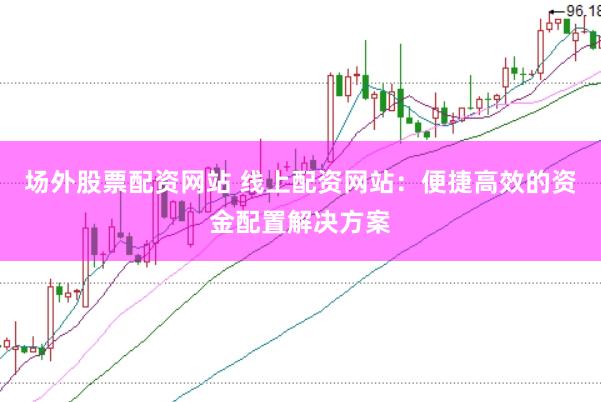 场外股票配资网站 线上配资网站：便捷高效的资金配置解决方案