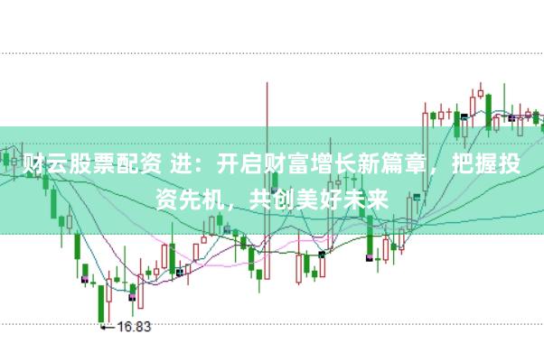 财云股票配资 进：开启财富增长新篇章，把握投资先机，共创美好未来