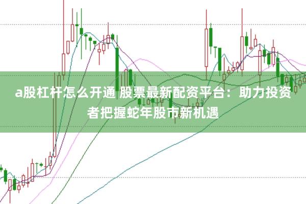 a股杠杆怎么开通 股票最新配资平台：助力投资者把握蛇年股市新机遇
