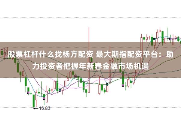 股票杠杆什么找杨方配资 最大期指配资平台：助力投资者把握年新春金融市场机遇