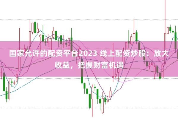 国家允许的配资平台2023 线上配资炒股：放大收益，把握财富机遇