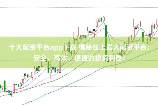 十大配资平台app下载 揭秘线上最大配资平台：安全、高效、便捷的投资利器！