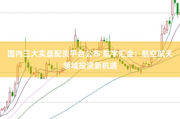 国内三大实盘配资平台公布 航宇汇金：航空航天领域投资新机遇