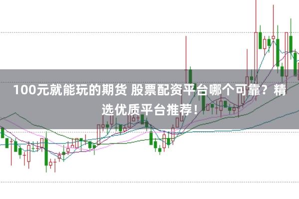 100元就能玩的期货 股票配资平台哪个可靠？精选优质平台推荐！