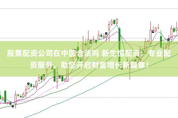 股票配资公司在中国合法吗 新生恒配资：专业配资服务，助您开启财富增长新篇章！