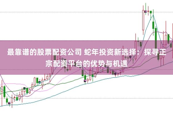 最靠谱的股票配资公司 蛇年投资新选择：探寻正宗配资平台的优势与机遇