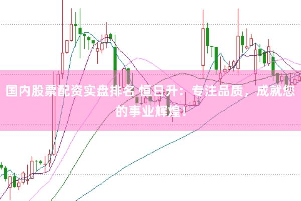 国内股票配资实盘排名 恒日升：专注品质，成就您的事业辉煌！