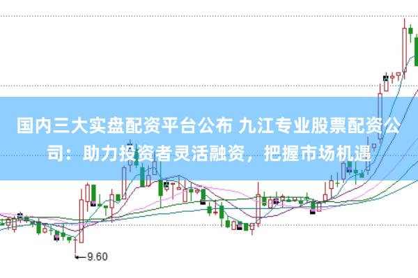 国内三大实盘配资平台公布 九江专业股票配资公司：助力投资者灵活融资，把握市场机遇