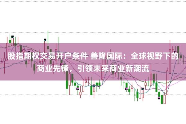 股指期权交易开户条件 善隆国际：全球视野下的商业先锋，引领未来商业新潮流