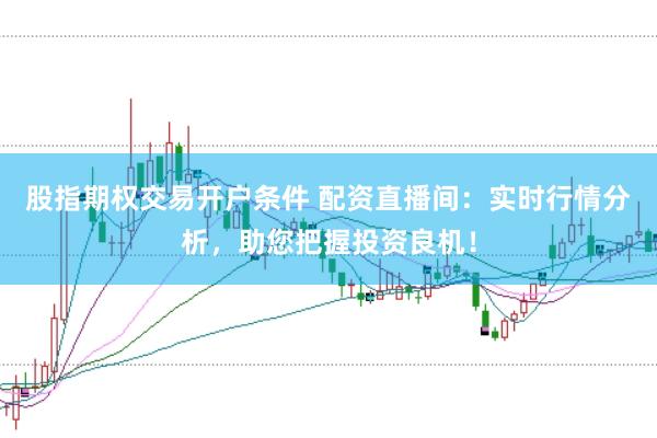 股指期权交易开户条件 配资直播间：实时行情分析，助您把握投资良机！
