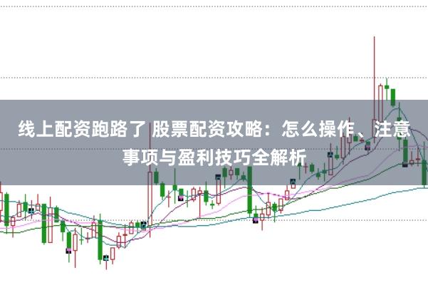 线上配资跑路了 股票配资攻略：怎么操作、注意事项与盈利技巧全解析