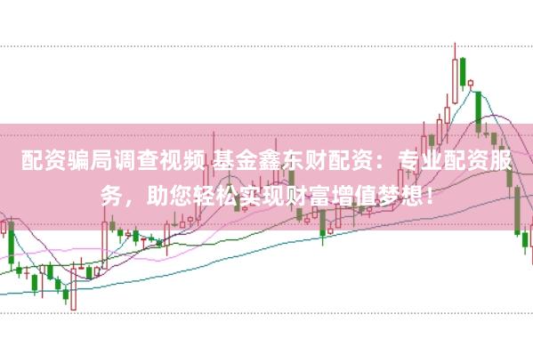 配资骗局调查视频 基金鑫东财配资：专业配资服务，助您轻松实现财富增值梦想！