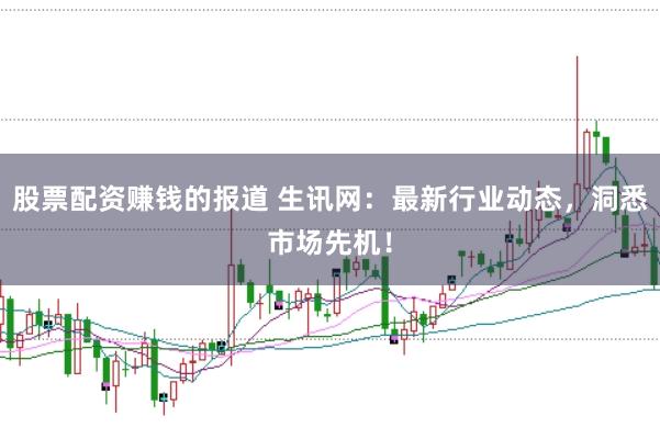 股票配资赚钱的报道 生讯网：最新行业动态，洞悉市场先机！