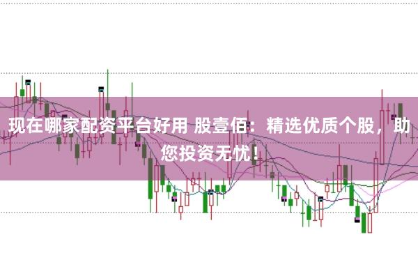 现在哪家配资平台好用 股壹佰：精选优质个股，助您投资无忧！