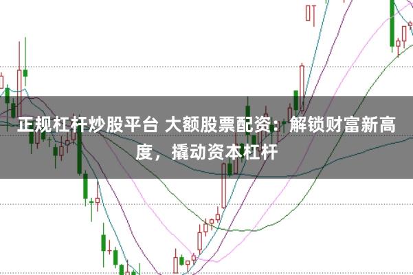 正规杠杆炒股平台 大额股票配资：解锁财富新高度，撬动资本杠杆