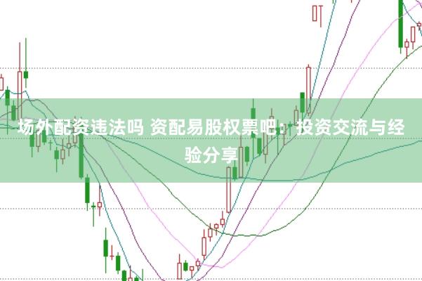 场外配资违法吗 资配易股权票吧：投资交流与经验分享