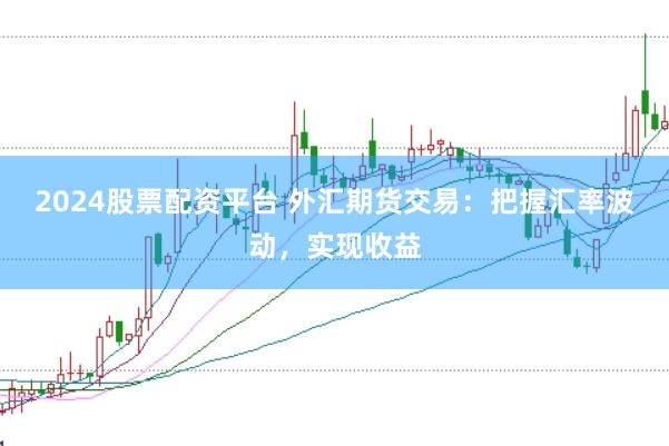 2024股票配资平台 外汇期货交易：把握汇率波动，实现收益