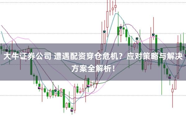 大牛证券公司 遭遇配资穿仓危机？应对策略与解决方案全解析！