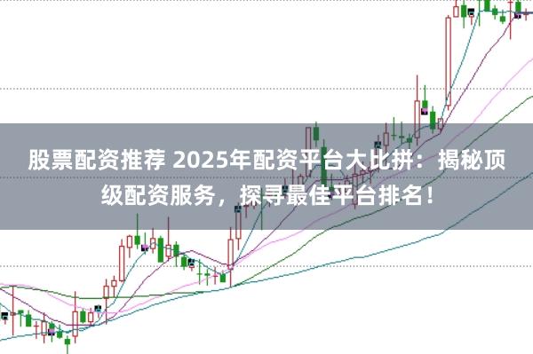 股票配资推荐 2025年配资平台大比拼：揭秘顶级配资服务，探寻最佳平台排名！