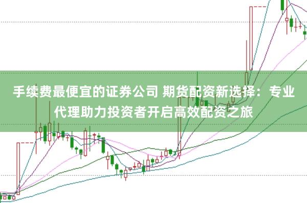 手续费最便宜的证券公司 期货配资新选择：专业代理助力投资者开启高效配资之旅