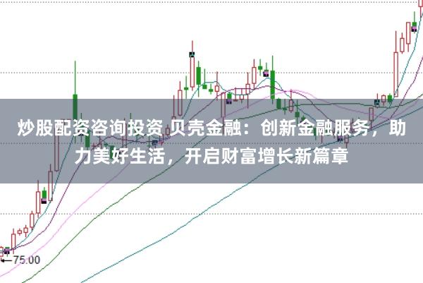 炒股配资咨询投资 贝壳金融：创新金融服务，助力美好生活，开启财富增长新篇章