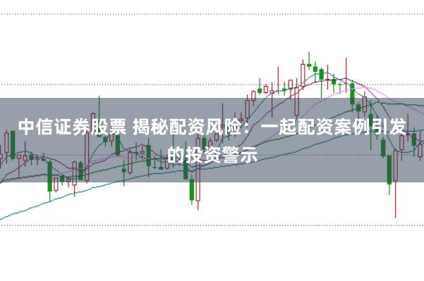 中信证券股票 揭秘配资风险：一起配资案例引发的投资警示