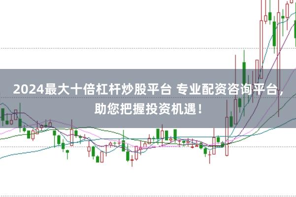 2024最大十倍杠杆炒股平台 专业配资咨询平台，助您把握投资机遇！