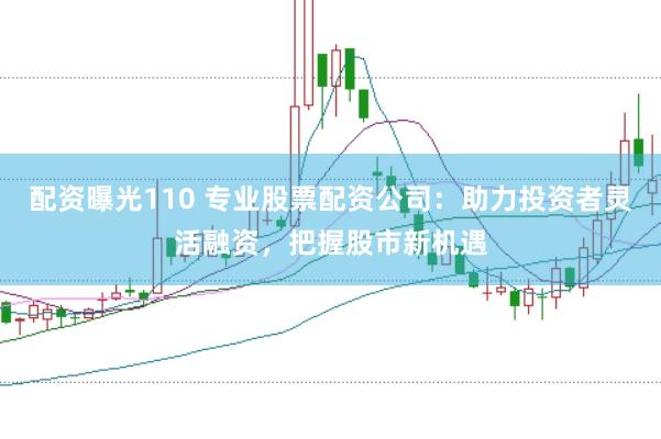 配资曝光110 专业股票配资公司：助力投资者灵活融资，把握股市新机遇