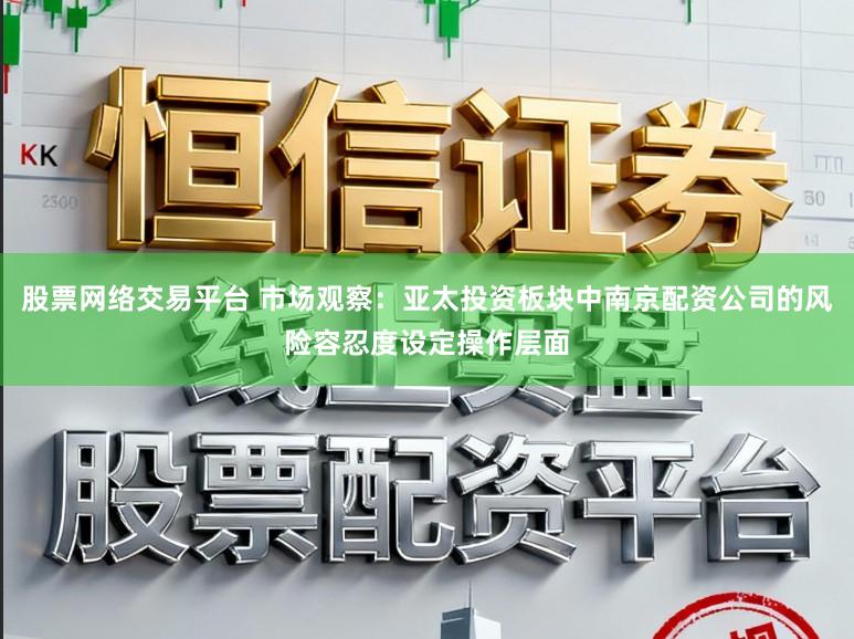股票网络交易平台 市场观察：亚太投资板块中南京配资公司的风险容忍度设定操作层面