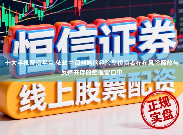 十大手机配资平台 依赖主观判断的经验型投资者在在风险释放与反弹并存的整理窗口中
