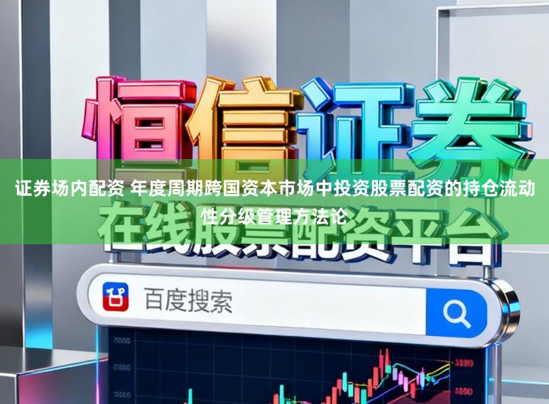 证券场内配资 年度周期跨国资本市场中投资股票配资的持仓流动性分级管理方法论