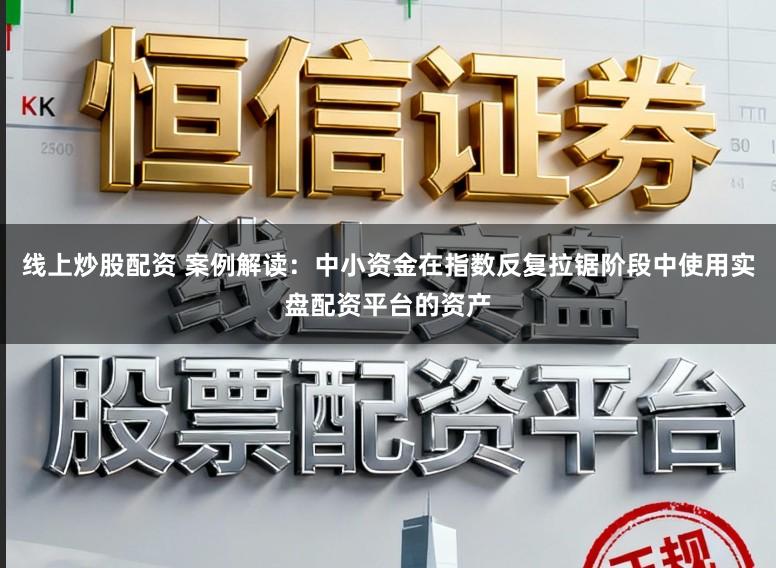 线上炒股配资 案例解读：中小资金在指数反复拉锯阶段中使用实盘配资平台的资产